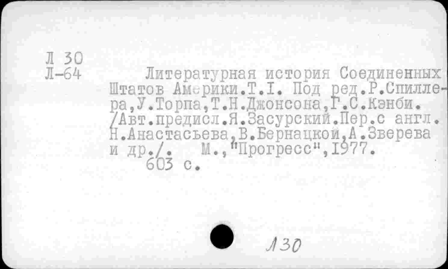 ﻿Л 30
Л-64
Литературная история Соединенных Штатов Америки.Т.1. Под ред.Р.Спилле ра,У.Торпа,Т.Н.Джонсона,Г.С.Канби. /Авт.предисл.Я.Засурский.Пер.с англ. Н.Анастасвева,В.Бернацкой.А.Зверева и др./. М.,"Прогресс",1977.
603 с.
•	Л 30